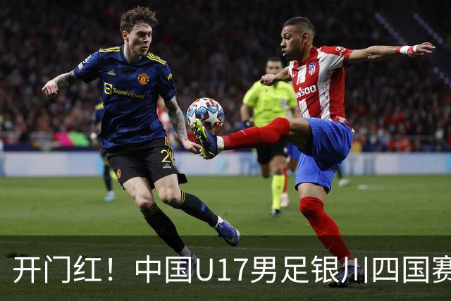 开门红！中国U17男足银川四国赛3:0力克澳大利亚